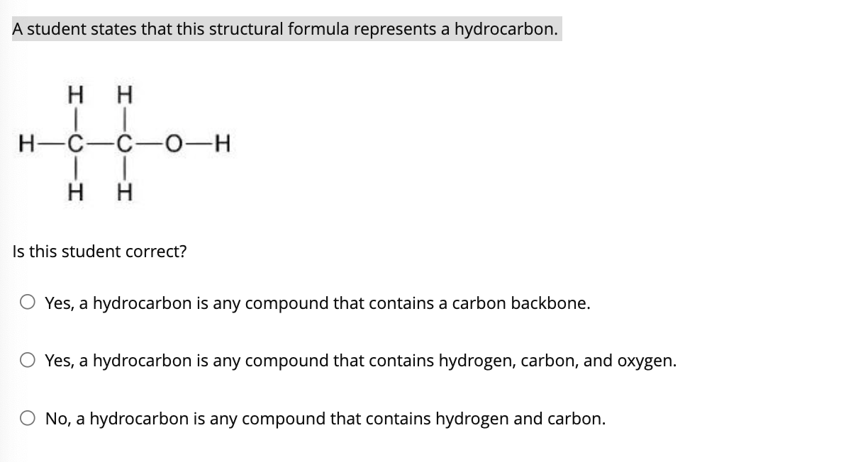 A student states that this structural formula represents a hydrocarbon.
H
H-C-C-0-H
H
H
Is this student correct?
O Yes, a hydrocarbon is any compound that contains a carbon backbone.
Yes, a hydrocarbon is any compound that contains hydrogen, carbon, and oxygen.
No, a hydrocarbon is any compound that contains hydrogen and carbon.

