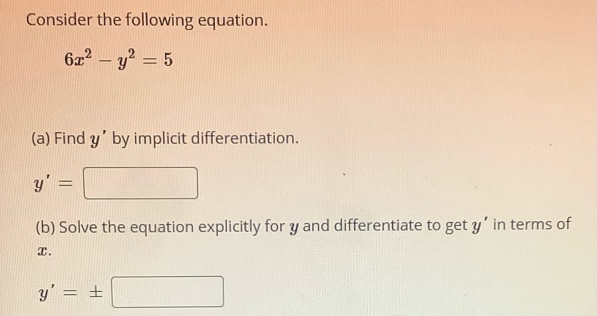 Consider the following equation.
6x? – y? = 5
-
(a) Find y' by implicit differentiation.
y' =
(b) Solve the equation explicitly for y and differentiate to get y' in terms of
T.
y' = ±
