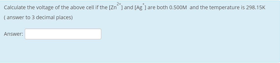 2+
Calculate the voltage of the above cell if the [Zn] and [Ag ] are both 0.500M and the temperature is 298.15K
( answer to 3 decimal places)
Answer:
