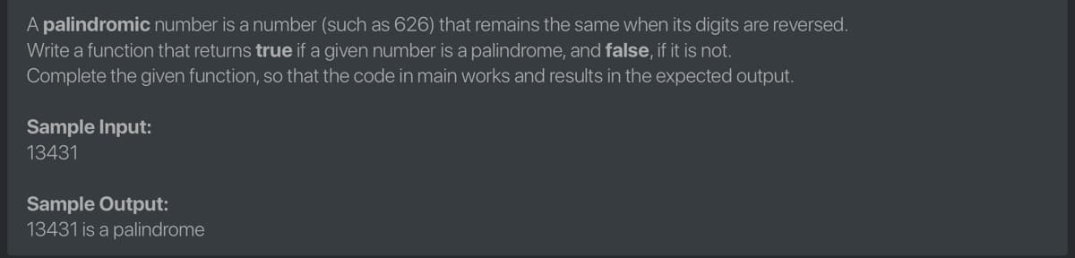 A palindromic number is a number (such as 626) that remains the same when its digits are reversed.
Write a function that returns true if a given number is a palindrome, and false, if it is not.
Complete the given function, so that the code in main works and results in the expected output.
Sample Input:
13431
Sample Output:
13431 is a palindrome
