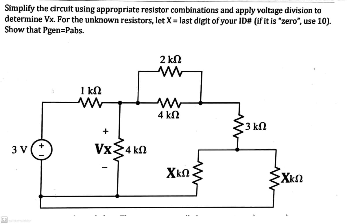Simplify the circuit using appropriate resistor combinations and apply voltage division to
determine Vx. For the unknown resistors, let X = last digit of your ID# (if it is "zero", use 10).
Show that Pgen=Pabs.
2 kN
1 kN
4 kN
3 kN
+
3 V
Vx24 kN
XkN.
EXkn
cs
