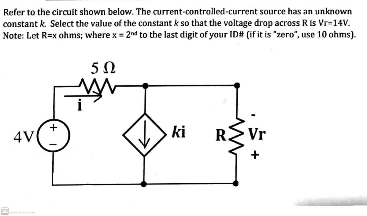 Refer to the circuit shown below. The current-controlled-current source has an unknown
constant k. Select the value of the constant k so that the voltage drop across R is Vr=14V.
Note: Let R=x ohms; where x = 2nd to the last digit of your ID# (if it is "zero", use 10 ohms).
%3D
4V
ki
R.
Vr
CS
Scanned with CamScanner
