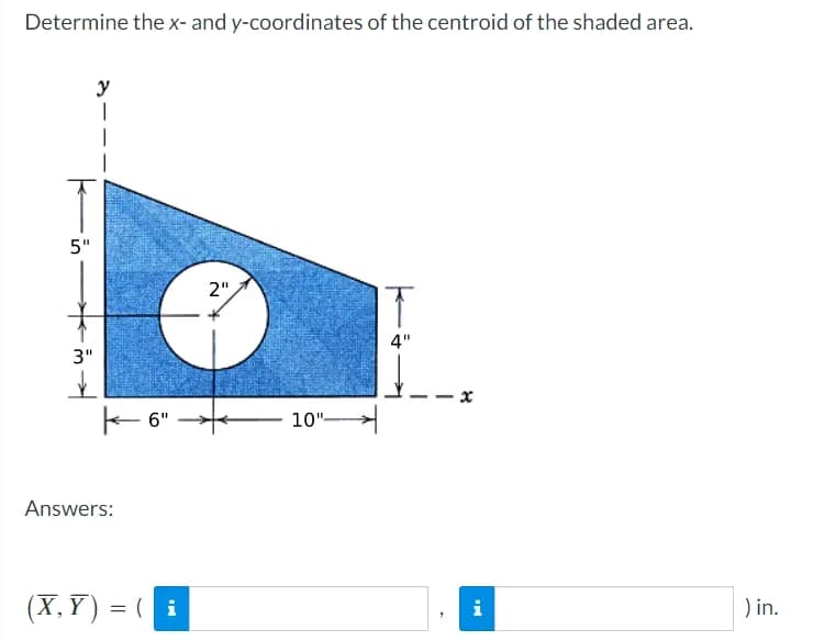 Determine the x- and y-coordinates of the centroid of the shaded area.
5"
3"
✓
y
|
Answers:
6"
(X,Y) = (i
2"
10"-
4"
8
IN
i
) in.