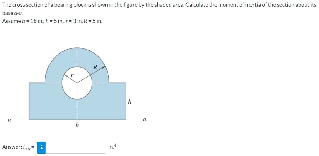 The cross section of a bearing block is shown in the figure by the shaded area. Calculate the moment of inertia of the section about its
base a-a.
Assume b = 18 in., h = 5 in., r = 3 in, R = 5 in.
Answer: la-ai
b
R
in.4
h
-a