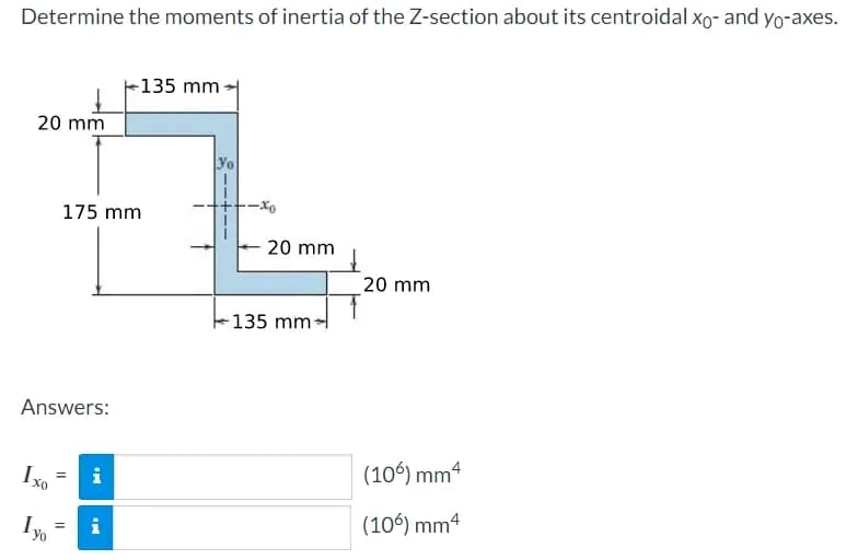 Determine the moments of inertia of the Z-section about its centroidal xo- and yo-axes.
20 mm
Answers:
Ixo
Yo
175 mm
||
i
-135 mm
= i
Yo
20 mm
135 mm-
20 mm
(106) mm 4
(106) mm4