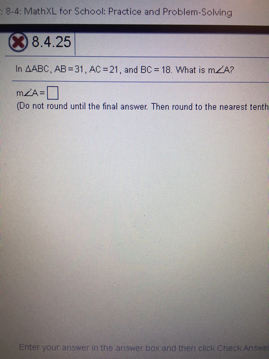E: 8-4: MathXL for School: Practice and Problem-Solving
X8.4.25
In AABC, AB= 31 , AC =21, and BC = 18. What is mZA?
mZA=
%D
(Do not round until the final answer. Then round to the nearest tenth
Enter your answer in the answer box and then click CheckAnswel
