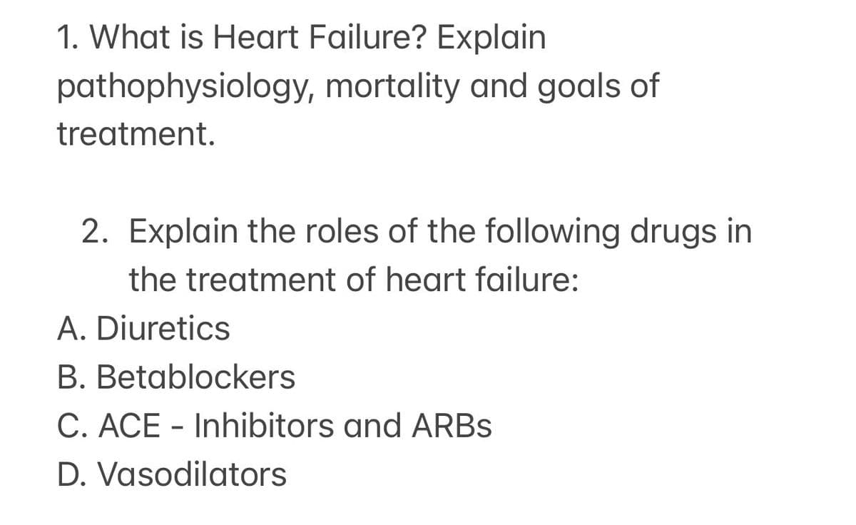 1. What is Heart Failure? Explain
pathophysiology, mortality and goals of
treatment.
2. Explain the roles of the following drugs in
the treatment of heart failure:
A. Diuretics
B. Betablockers
C. ACE - Inhibitors and ARBs
D. Vasodilators