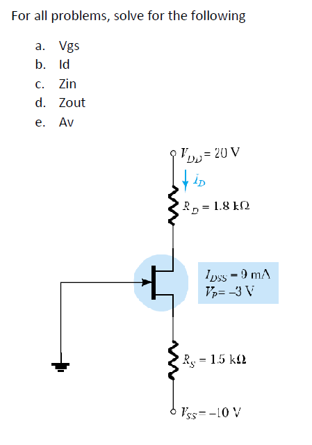 For all problems, solve for the following
a.
Vgs
b. Id
C. Zin
d. Zout
e. Av
- 20 V
DD=
VID
RD 1.8 kQ
1pss = 9 mA
Vp= -3 V
R = 1.5 k
Vss=-10 V