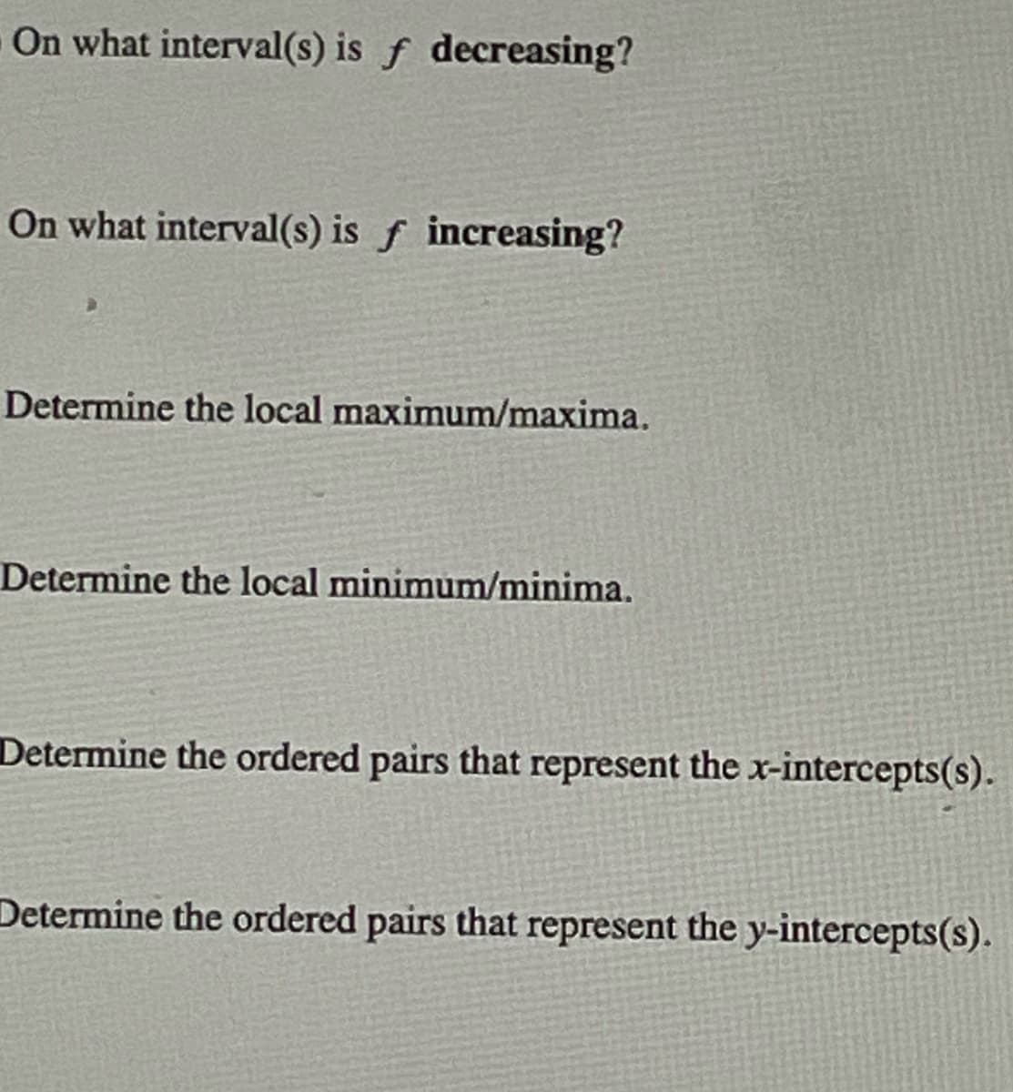 On what interval(s) is f decreasing?
On what interval(s) is f increasing?
Determine the local maximum/maxima.
Determine the local minimum/minima.
Determine the ordered pairs that represent the x-intercepts(s).
Determine the ordered pairs that represent the y-intercepts(s).