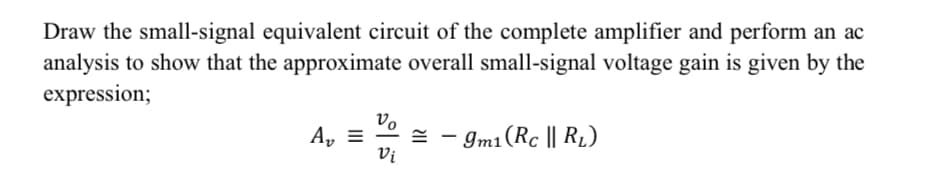Draw the small-signal equivalent circuit of the complete amplifier and perform an ac
analysis to show that the approximate overall small-signal voltage gain is given by the
expression;
Vo
A, =
- Im1(Rc || R1)
=
Vi
