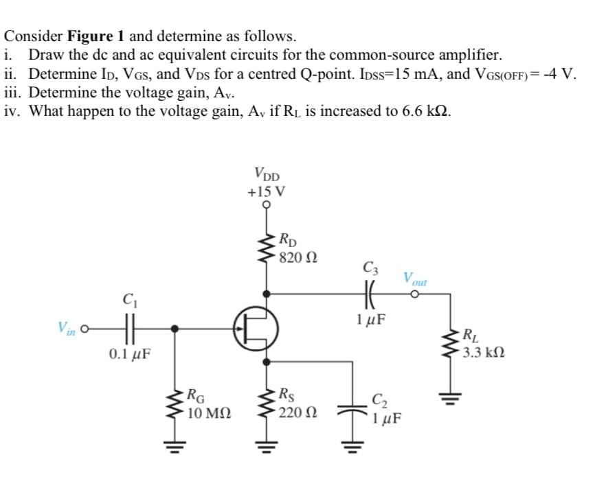 Consider Figure 1 and determine as follows.
i. Draw the dc and ac equivalent circuits for the common-source amplifier.
ii. Determine Ip, VGs, and VDs for a centred Q-point. Idss=15 mA, and VGS(OFF)= -4 V.
iii. Determine the voltage gain, Ay.
iv. What happen to the voltage gain, A, if RL is increased to 6.6 kN.
VDD
+15 V
Rp
820 N
C3
Vout
1 µF
Vin
RL
3.3 kN
0.1 μF
RG
10 MQ
Rs
220 N
C2
1 μF
