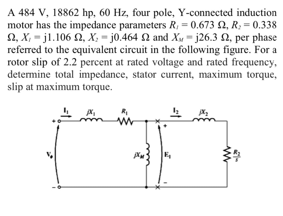 A 484 V, 18862 hp, 60 Hz, four pole, Y-connected induction
motor has the impedance parameters R, = 0.673 Q, R2 = 0.338
Ω, Χ-j1.106 Ω, Χ j0.464 Ω and X-j26.3 Ω, per phase
referred to the equivalent circuit in the following figure. For a
rotor slip of 2.2 percent at rated voltage and rated frequency,
determine total impedance, stator current, maximum torque,
slip at maximum torque.
M
jX,
jX2
E,
