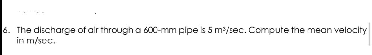 6. The discharge of air through a 600-mm pipe is 5 m³/sec. Compute the mean velocity
in m/sec.
