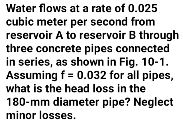 Water flows at a rate of 0.025
cubic meter per second from
reservoir A to reservoir B through
three concrete pipes connected
in series, as shown in Fig. 10-1.
Assuming f = 0.032 for all pipes,
what is the head loss in the
%3D
180-mm diameter pipe? Neglect
minor losses.
