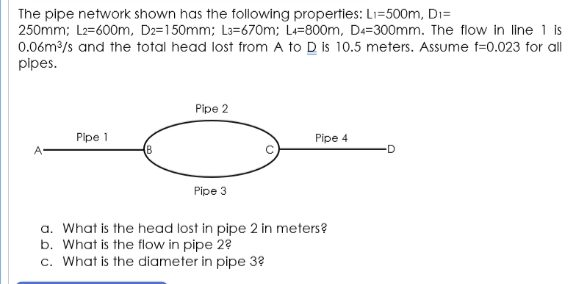 The pipe network shown has the following properties: Li=500m, Di=
250mm; L2=600m, D2=150mm; L3=670m; L=800m, D4=300mm. The flow in line 1 is
0.06m/s and the total head lost from A to D is 10.5 meters. Assume f=0.023 for all
pipes.
Pipe 2
Pipe 1
Pipe 4
D
Pipe 3
a. What is the head lost in pipe 2 in meters?
b. What is the flow in pipe 2?
c. What is the diameter in pipe 3?
