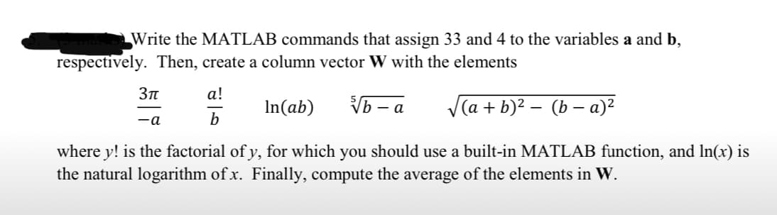 Write the MATLAB commands that assign 33 and 4 to the variables a and b,
respectively. Then, create a column vector W with the elements
а!
In(ab)
Vb - a
V(a + b)² – (b – a)?
-a
b
where y! is the factorial of y, for which you should use a built-in MATLAB function, and In(x) is
the natural logarithm of x. Finally, compute the average of the elements in W.
