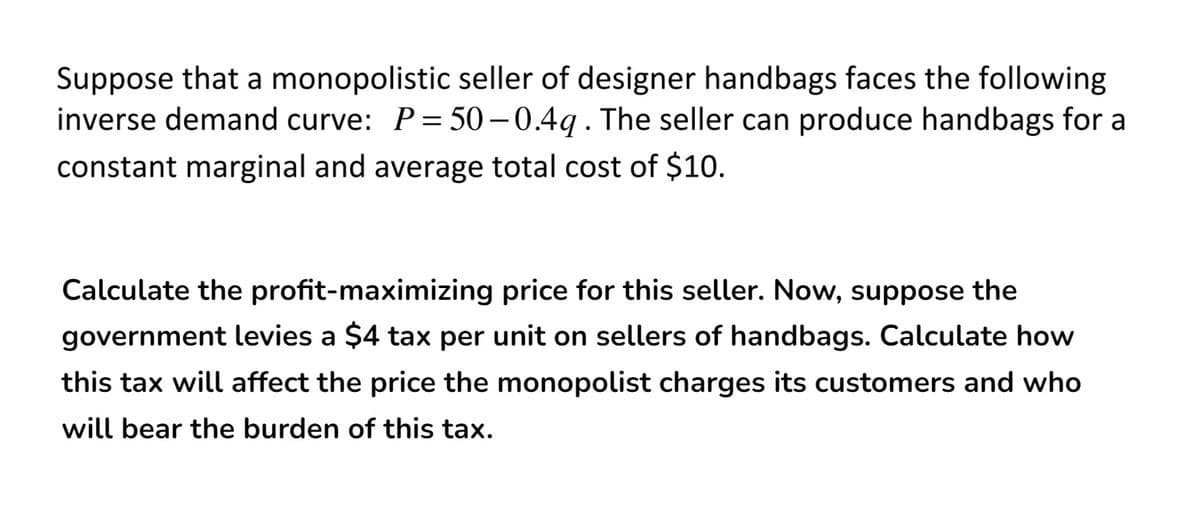 Suppose that a monopolistic seller of designer handbags faces the following
inverse demand curve: P= 50 – 0.4q. The seller can produce handbags for a
constant marginal and average total cost of $10.
Calculate the profit-maximizing price for this seller. Now, suppose the
government levies a $4 tax per unit on sellers of handbags. Calculate how
this tax will affect the price the monopolist charges its customers and who
will bear the burden of this tax.
