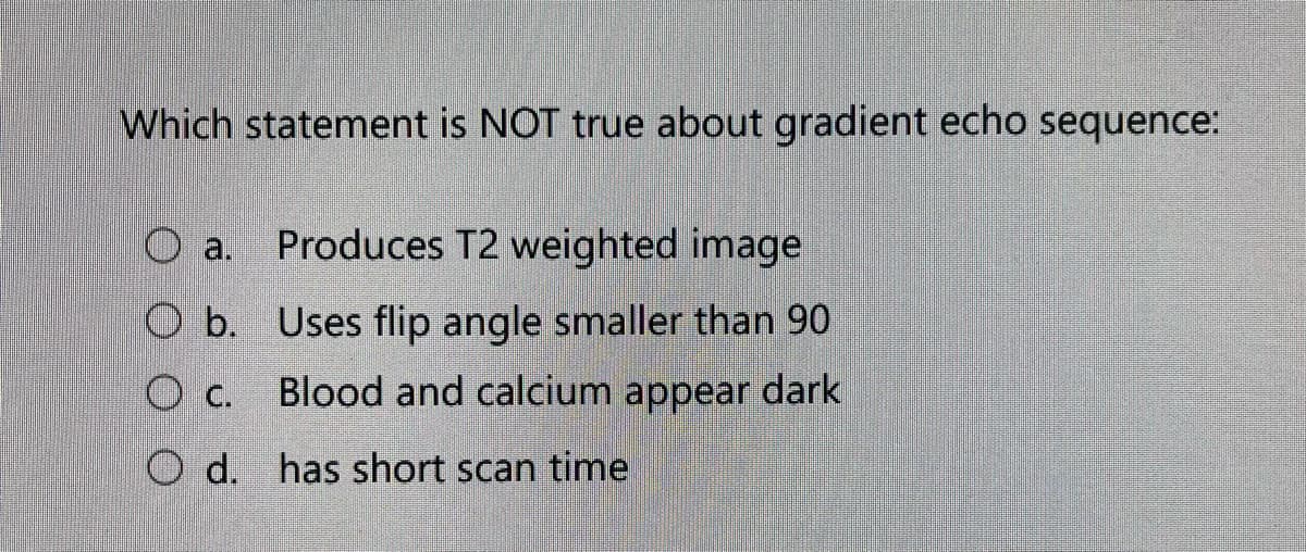 Which statement is NOT true about gradient echo sequence:
O a.
Produces T2 weighted image
O b. Uses flip angle smaller than 90
O c.
Blood and calcium appear dark
O d. has short scan time
