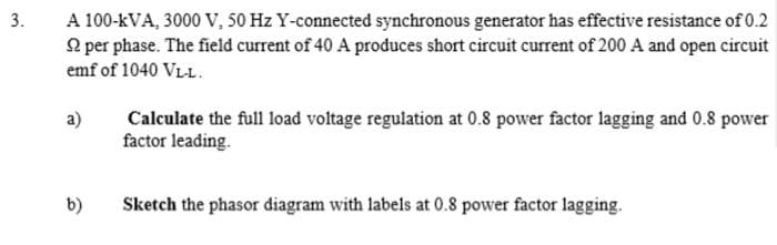 3.
A 100-KVA, 3000 V, 50 Hz Y-connected synchronous generator has effective resistance of 0.2
per phase. The field current of 40 A produces short circuit current of 200 A and open circuit
emf of 1040 VL-L.
a)
b)
Calculate the full load voltage regulation at 0.8 power factor lagging and 0.8 power
factor leading.
Sketch the phasor diagram with labels at 0.8 power factor lagging.