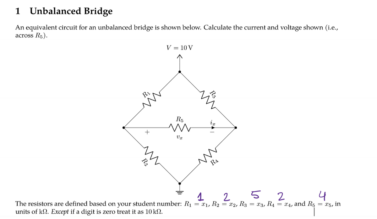 1 Unbalanced Bridge
An equivalent circuit for an unbalanced bridge is shown below. Calculate the current and voltage shown (i.e.,
across R5).
R₁
+
V = 10 V
R5
m
Vx
ix
RA
1
2
52
4
The resistors are defined based on your student number: R₁ = x₁, R₂ = x2, R3 = x3, R₁4 = x4, and R5 = x5, in
units of kn. Except if a digit is zero treat it as 10 kN.