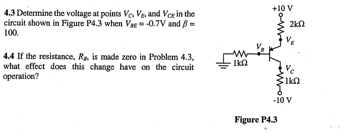 4.3 Determine the voltage at points VC, VE, and VCE in the
circuit shown in Figure P4.3 when VBE = -0.7V and ß =
100.
4.4 If the resistance, Rg, is made zero in Problem 4.3,
what effect does this change have on the circuit
operation?
M
1kQ
VB
Commo
+10 V
2ΚΩ
VE
Figure P4.3
J
Vc
1ΚΩ
-10 V