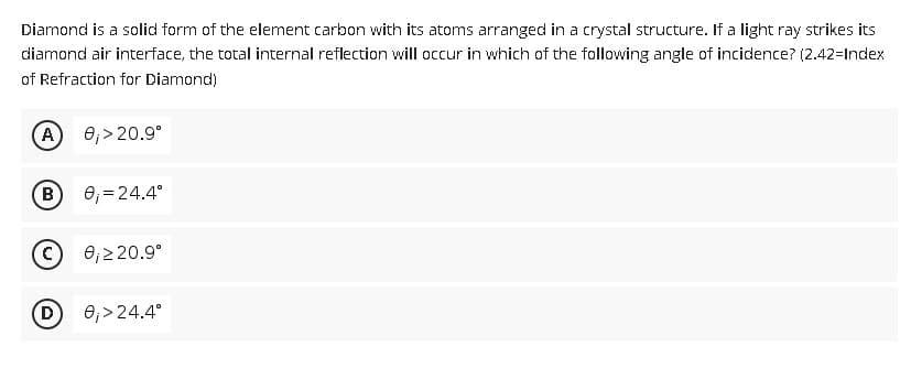 Diamond is a solid form of the element carbon with its atoms arranged in a crystal structure. If a light ray strikes its
diamond air interface, the total internal reflection will occur in which of the following angle of incidence? (2.42-Index
of Refraction for Diamond)
A
0₁ > 20.9⁰
B
0₁ = 24.4°
C
0₁ ≥ 20.9°
D
0₁>24.4°