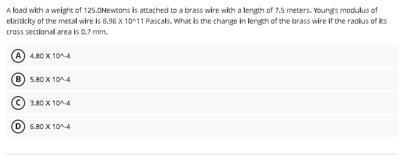 A load with a weight of 125.0Newtons is attached to a brass wire with a length of 7.5 meters. Young's modulus of
elasticity of the metal wire is 8.96 X 10^11 Pascals. What is the change in length of the brass wire if the radius of its
cross sectional area is 0.7 mm.
(A) 4.80 X 10^-4
(B) 5.80 X 10^-4
(C) 3.80 X 10^-4
D 6.80 X 10^-4