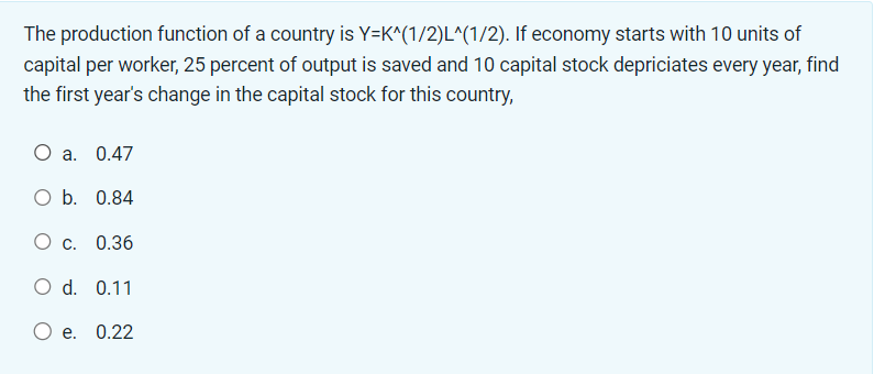 The production function of a country is Y=K^(1/2)L^(1/2). If economy starts with 10 units of
capital per worker, 25 percent of output is saved and 10 capital stock depriciates every year, find
the first year's change in the capital stock for this country,
O a. 0.47
O b. 0.84
O c. 0.36
O d. 0.11
O e. 0.22