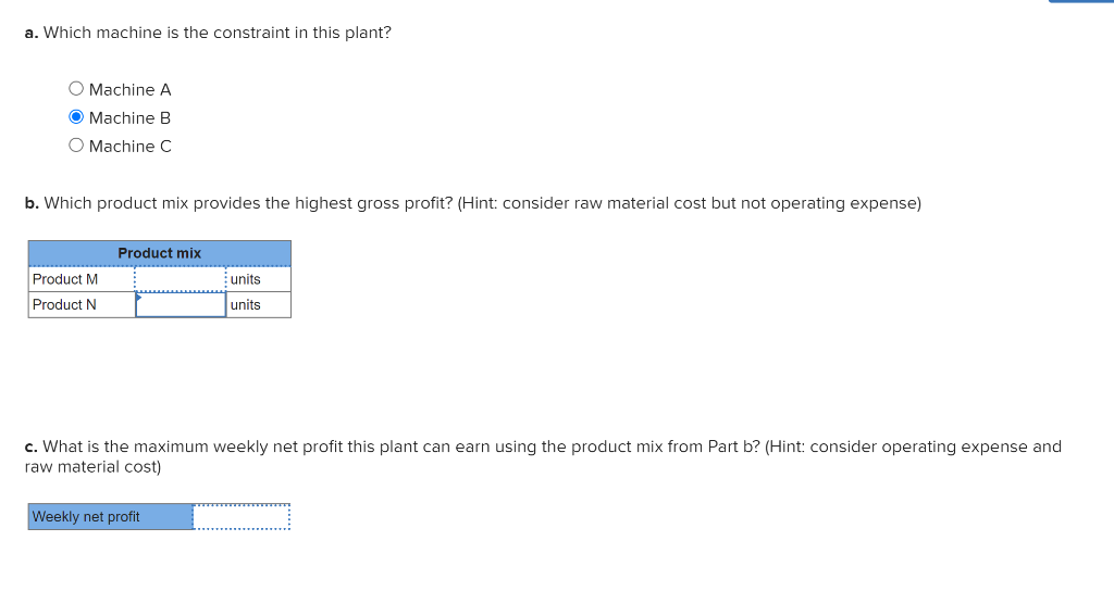 a. Which machine is the constraint in this plant?
O Machine A
O Machine B
O Machine C
b. Which product mix provides the highest gross profit? (Hint: consider raw material cost but not operating expense)
Product M
Product N
Product mix
units
units
c. What is the maximum weekly net profit this plant can earn using the product mix from Part b? (Hint: consider operating expense and
raw material cost)
Weekly net profit