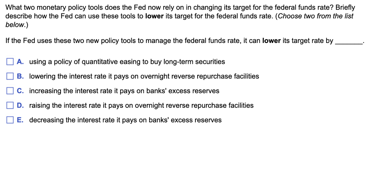 What two monetary policy tools does the Fed now rely on in changing its target for the federal funds rate? Briefly
describe how the Fed can use these tools to lower its target for the federal funds rate. (Choose two from the list
below.)
If the Fed uses these two new policy tools to manage the federal funds rate, it can lower its target rate by
A. using a policy of quantitative easing to buy long-term securities
B. lowering the interest rate it pays on overnight reverse repurchase facilities
C. increasing the interest rate it pays on banks' excess reserves
D. raising the interest rate it pays on overnight reverse repurchase facilities
E. decreasing the interest rate it pays on banks' excess reserves
