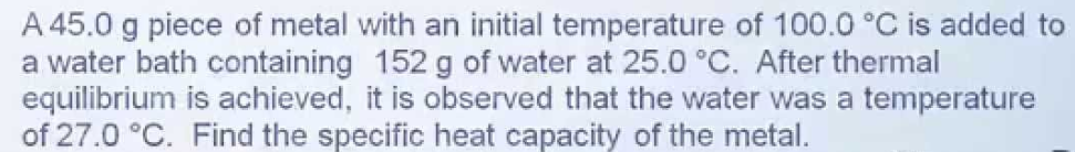 A 45.0 g piece of metal with an initial temperature of 100.0 °C is added to
a water bath containing 152 g of water at 25.0 °C. After thermal
equilibrium is achieved, it is observed that the water was a temperature
of 27.0 °C. Find the specific heat capacity of the metal.
