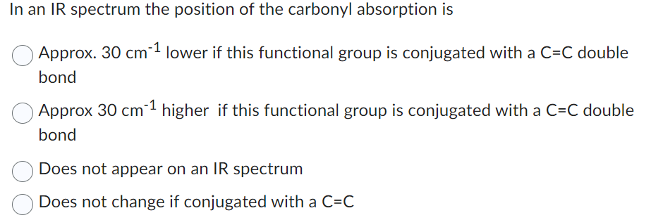 In an IR spectrum the position of the carbonyl absorption is
Approx. 30 cm-¹ lower if this functional group is conjugated with a C=C double
bond
Approx 30 cm-¹ higher if this functional group is conjugated with a C=C double
bond
Does not appear on an IR spectrum
Does not change if conjugated with a C=C