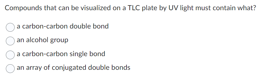 Compounds that can be visualized on a TLC plate by UV light must contain what?
a carbon-carbon double bond
an alcohol group
a carbon-carbon single bond
an array of conjugated double bonds