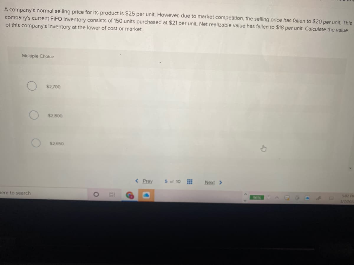 A company's normal selling price for its product is $25 per unit. However, due to market competition, the selling price has fallen to $20 per unit. This
company's current FIFO inventory consists of 150 units purchased at $21 per unit. Net realizable value has fallen to $18 per unit. Calculate the value
of this company's inventory at the lower of cost or market.
Multiple Choice
$2.700.
$2.800
$2.650
< Prev
5 of 10
Next >
ere to search
502 PM
96%
3/1/202
