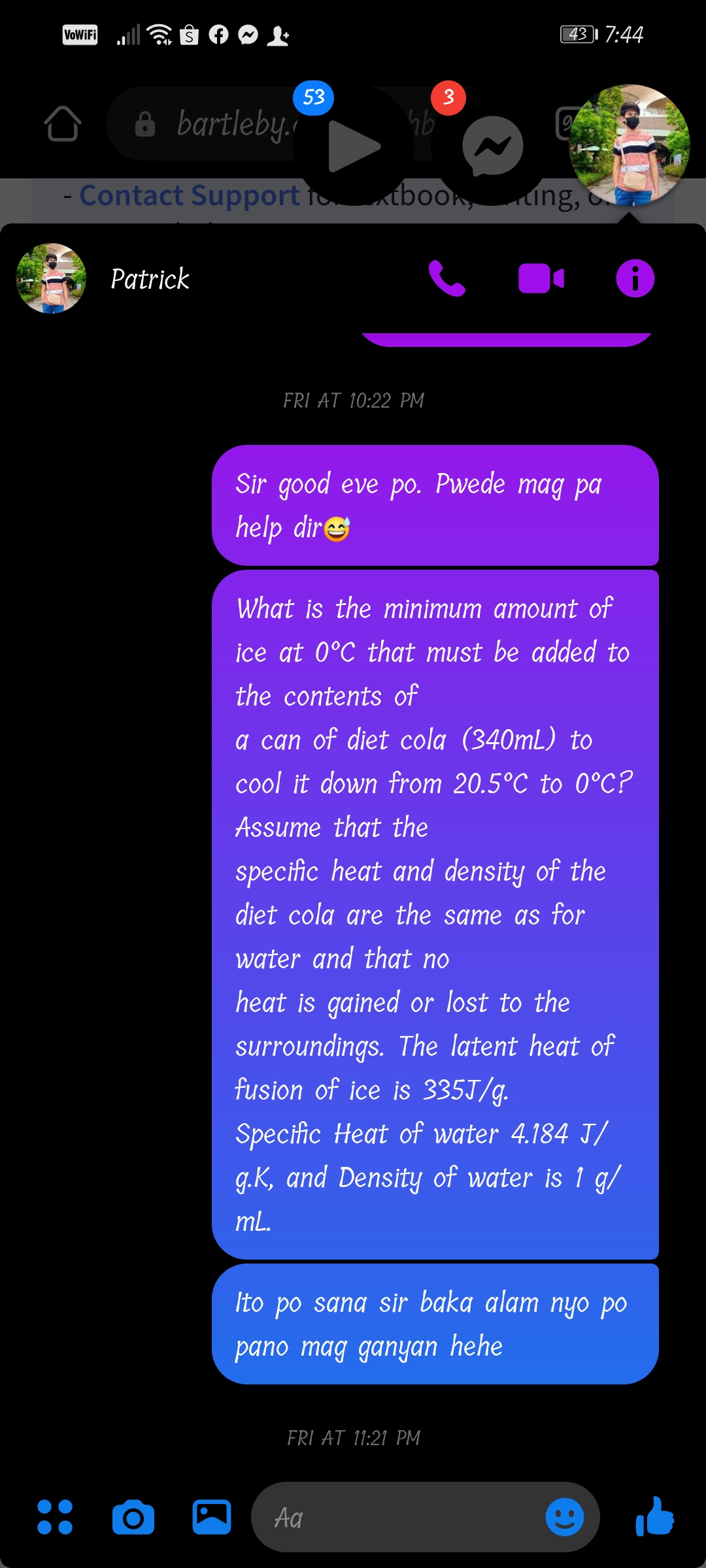 VoWiFi
43 1 7:44
53
3
A bartleby."
- Contact Support ioxtboon,ung,
Patrick
FRI AT 10:22 PM
Sir good eve po. Pwede mag pa
help dire
What is the minimum amount of
ice at 0°C that must be added to
the contents of
a can of diet cola (340mL) to
cool it down from 20.5°C to 0°C?
Assume that the
specific heat and density of the
diet cola are the same as for
water and that no
heat is gained or lost to the
surroundings. The latent heat of
fusion of ice is 335J/g.
Specific Heat of water 4.184 J/
g.K, and Density of water is 1 g/
mL.
Ito po sana sir baka alam nyo po
pano mag ganyan hehe
FRI AT 11:21 PM
Aa
