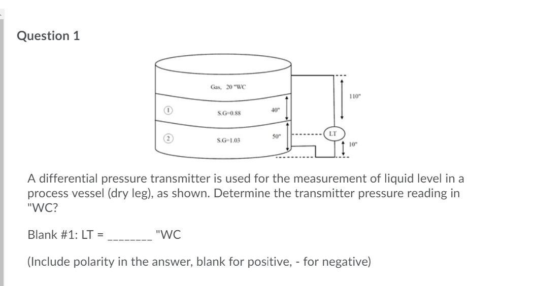 Question 1
Gas, 20 "WC
110"
40"
S.G 0.88
50"
S.G-1.03
10
A differential pressure transmitter is used for the measurement of liquid level in a
process vessel (dry leg), as shown. Determine the transmitter pressure reading in
"WC?
Blank #1: LT =
"WC
(Include polarity in the answer, blank for positive, - for negative)
