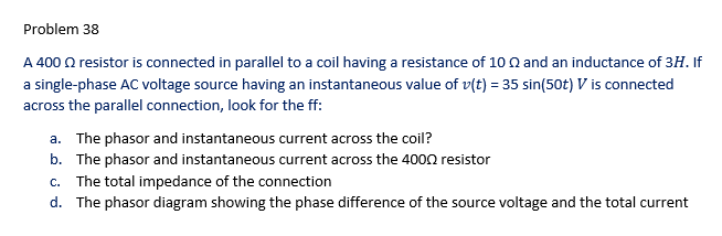 Problem 38
A 400 Q resistor is connected in parallel to a coil having a resistance of 10 n and an inductance of 3H. If
a single-phase AC voltage source having an instantaneous value of v(t) = 35 sin(50t) V is connected
across the parallel connection, look for the ff:
a. The phasor and instantaneous current across the coil?
b. The phasor and instantaneous current across the 4000 resistor
c. The total impedance of the connection
d. The phasor diagram showing the phase difference of the source voltage and the total current
