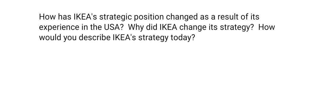 How has IKEA's strategic position changed as a result of its
experience in the USA? Why did IKEA change its strategy? How
would you describe IKEA's strategy today?