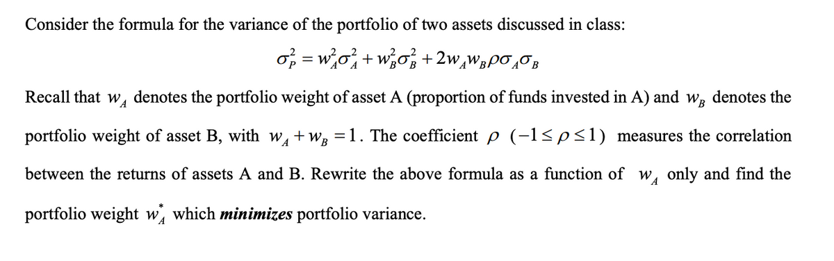 Consider the formula for the variance of the portfolio of two assets discussed in class:
o₂ = w²0² + w₂0² +2wÂWÂ¯Ã¯Â
Recall that w denotes the portfolio weight of asset A (proportion of funds invested in A) and w, denotes the
portfolio weight of asset B, with w₁ + WB =1. The coefficient p (−1≤p≤1) measures the correlation
between the returns of assets A and B. Rewrite the above formula as a function of WA only and find the
portfolio weight w which minimizes portfolio variance.