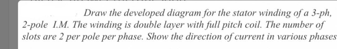 Draw the developed diagram for the stator winding of a 3-ph,
2-pole I.M. The winding is double layer with full pitch coil. The number of
slots are 2 per pole per phase. Show the direction of current in various phases
