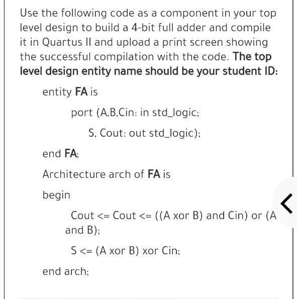 Use the following code as a component in your top
level design to build a 4-bit full adder and compile
it in Quartus Il and upload a print screen showing
the successful compilation with the code. The top
level design entity name should be your student ID:
entity FA is
port (A,B,Cin: in std logic;
S, Cout: out std_logic);
end FA;
Architecture arch of FA is
begin
Cout <= Cout <= ((A xor B) and Cin) or (A
and B);
S<= (A xor B) xor Cin;
end arch;
