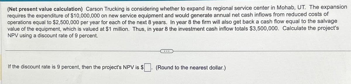 (Net present value calculation) Carson Trucking is considering whether to expand its regional service center in Mohab, UT. The expansion
requires the expenditure of $10,000,000 on new service equipment and would generate annual net cash inflows from reduced costs of
operations equal to $2,500,000 per year for each of the next 8 years. In year 8 the firm will also get back a cash flow equal to the salvage
value of the equipment, which is valued at $1 million. Thus, in year 8 the investment cash inflow totals $3,500,000. Calculate the project's
NPV using a discount rate of 9 percent.
If the discount rate is 9 percent, then the project's NPV is $
(Round to the nearest dollar.)