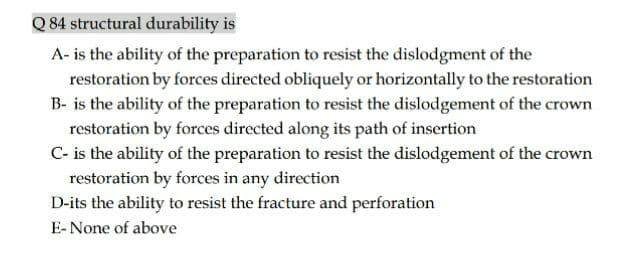 Q 84 structural durability is
A- is the ability of the preparation to resist the dislodgment of the
restoration by forces directed obliquely or horizontally to the restoration
B- is the ability of the preparation to resist the dislodgement of the crown
restoration by forces directed along its path of insertion
C- is the ability of the preparation to resist the dislodgement of the crown
restoration by forces in any direction
D-its the ability to resist the fracture and perforation
E-None of above
