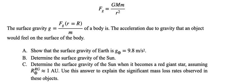GMm
F,
r2
F(r = R)
The surface gravity g
of a body is. The acceleration due to gravity that an object
m
would feel on the surface of the body.
A. Show that the surface gravity of Earth is ge = 9.8 m/s².
B. Determine the surface gravity of the Sun.
C. Determine the surface gravity of the Sun when it becomes a red giant star, assuming
RG 1 AU. Use this answer to explain the significant mass loss rates observed in
these objects.
