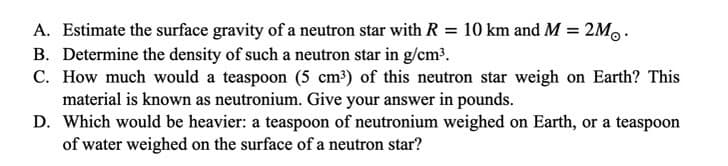 A. Estimate the surface gravity of a neutron star with R = 10 km and M = 2M. .
B. Determine the density of such a neutron star in g/cm³.
C. How much would a teaspoon (5 cm³) of this neutron star weigh on Earth? This
material is known as neutronium. Give your answer in pounds.
D. Which would be heavier: a teaspoon of neutronium weighed on Earth, or a teaspoon
of water weighed on the surface of a neutron star?
