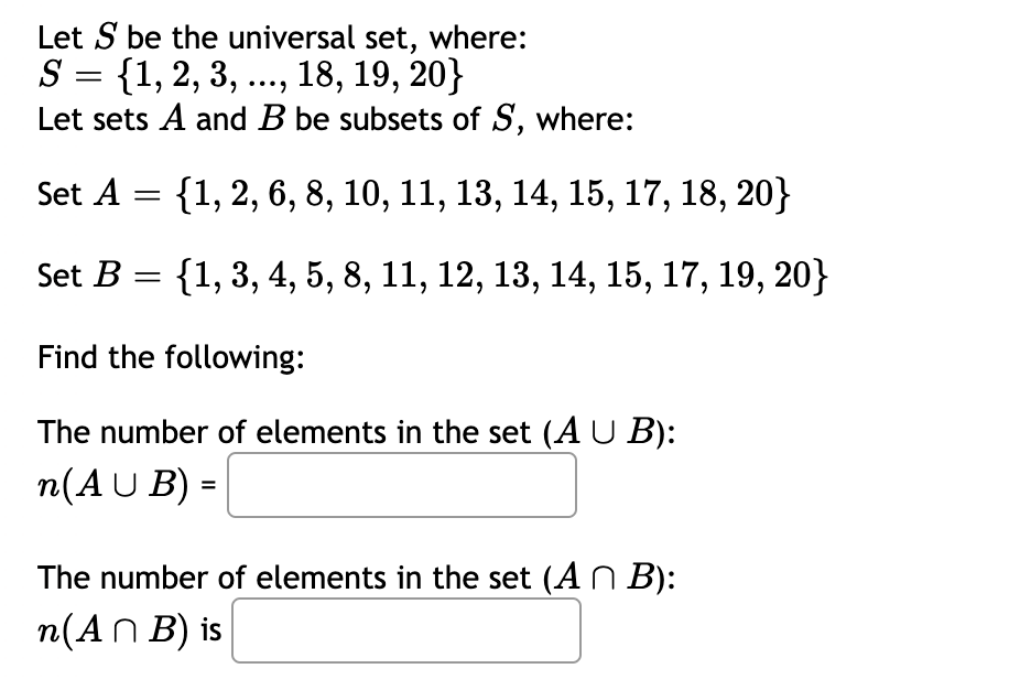Let S be the universal set, where:
S = {1, 2, 3, ..., 18, 19, 20}
Let sets A and B be subsets of S, where:
Set A = {1,2, 6, 8, 10, 11, 13, 14, 15, 17, 18, 20}
Set B = {1, 3, 4, 5, 8, 11, 12, 13, 14, 15, 17, 19, 20}
Find the following:
The number of elements in the set (A U B):
n(AU B) =
%3D
The number of elements in the set (AN B):
n(AN B) is
