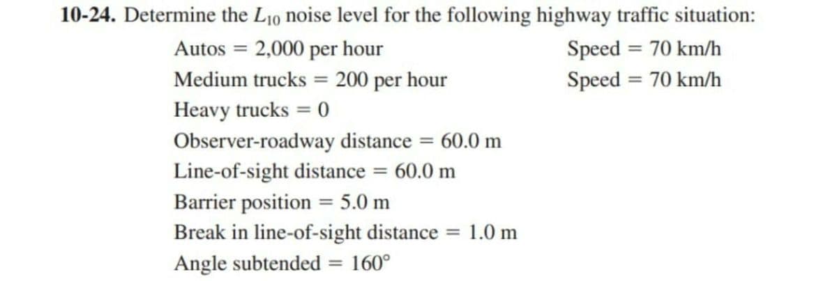 10-24. Determine the L₁0 noise level for the following highway traffic situation:
Autos = 2,000 per hour
Speed= 70 km/h
Speed= 70 km/h
Medium trucks = 200 per hour
Heavy trucks = 0
Observer-roadway distance = 60.0 m
Line-of-sight distance = 60.0 m
Barrier position = 5.0 m
1.0 m
Break in line-of-sight distance
Angle subtended = 160°
