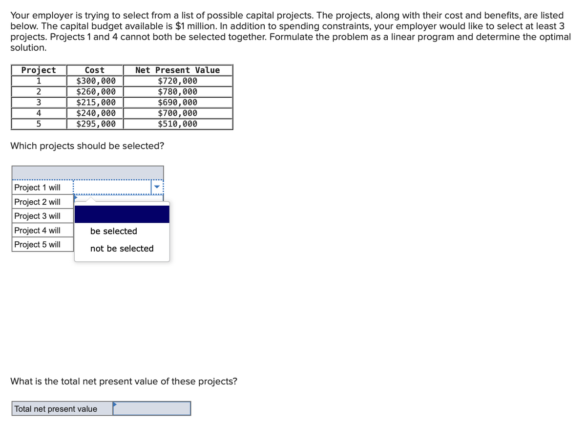 Your employer is trying to select from a list of possible capital projects. The projects, along with their cost and benefits, are listed
below. The capital budget available is $1 million. In addition to spending constraints, your employer would like to select at least 3
projects. Projects 1 and 4 cannot both be selected together. Formulate the problem as a linear program and determine the optimal
solution.
Project
1
2
3
4
5
Cost
$300,000
$260,000
$215,000
$240,000
$295,000
Which projects should be selected?
Project 1 will
Project 2 will
Project 3 will
Project 4 will
Project 5 will
Net Present Value
$720,000
$780,000
be selected
not be selected
Total net present value
$690,000
$700,000
$510,000
What is the total net present value of these projects?