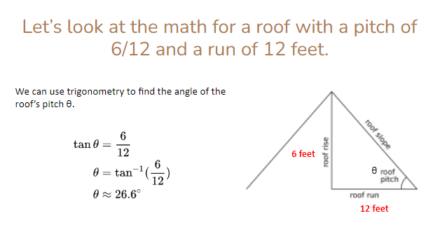 Let's look at the math for a roof with a pitch of
6/12 and a run of 12 feet.
We can use trigonometry to find the angle of the
roof's pitch 8.
tan 0
6
12
6 feet
0
tan
0≈ 26.6°
12
roof rise
roof slope
e roof
roof run
pitch
12 feet