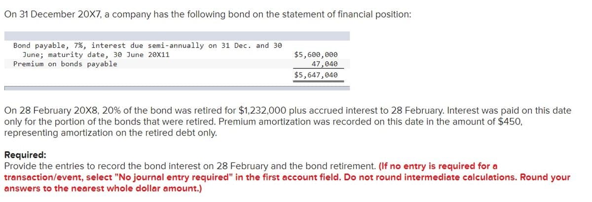 On 31 December 20X7, a company has the following bond on the statement of financial position:
Bond payable, 7%, interest due semi-annually on 31 Dec. and 3e
June; maturity date, 30 June 20X11
Premium on bonds payable
$5,600,000
47,040
$5,647,040
On 28 February 20X8, 20% of the bond was retired for $1,232,000 plus accrued interest to 28 February. Interest was paid on this date
only for the portion of the bonds that were retired. Premium amortization was recorded on this date in the amount of $450,
representing amortization on the retired debt only.
Required:
Provide the entries to record the bond interest on 28 February and the bond retirement. (If no entry is required for a
transaction/event, select "No journal entry required" in the first account field. Do not round intermediate calculations. Round your
answers to the nearest whole dollar amount.)
